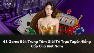 68 Game Bài: Trung Tâm Giải Trí Trực Tuyến Đẳng Cấp Của Việt Nam