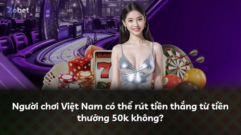 Người chơi Việt Nam có thể rút tiền thắng từ tiền thưởng 50k không?